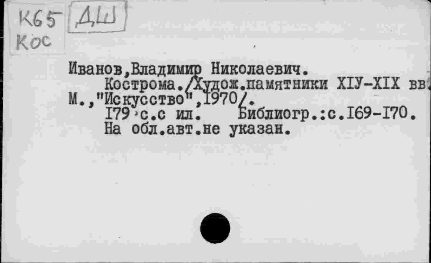 ﻿Кб Г ДШ
Кел
Иванов,Владимир Николаевич.
Кострома.Дудож.памятники ХІУ-ХІХ вв<
М. /’Искусство",1970/.
179>с.с ил.	Библиогр.:с.169-170.
На обл.авт.не указан.